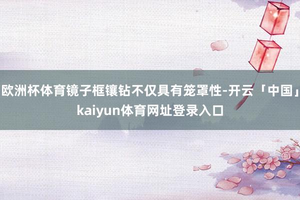 欧洲杯体育镜子框镶钻不仅具有笼罩性-开云「中国」kaiyun体育网址登录入口