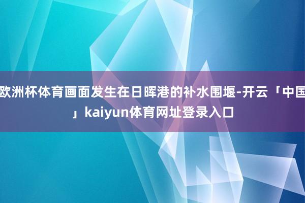 欧洲杯体育画面发生在日晖港的补水围堰-开云「中国」kaiyun体育网址登录入口