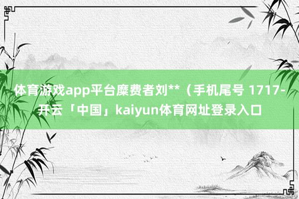 体育游戏app平台糜费者刘**(手机尾号 1717-开云「中国」kaiyun体育网址登录入口