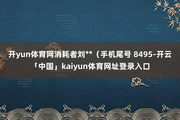 开yun体育网消耗者刘**（手机尾号 8495-开云「中国」kaiyun体育网址登录入口