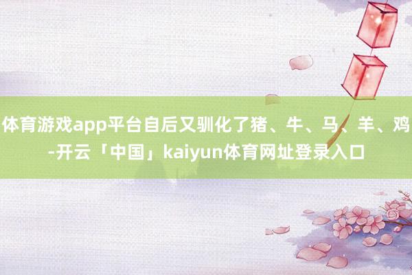 体育游戏app平台自后又驯化了猪、牛、马、羊、鸡-开云「中国」kaiyun体育网址登录入口