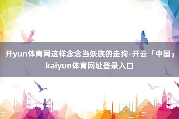 开yun体育网这样念念当妖族的走狗-开云「中国」kaiyun体育网址登录入口