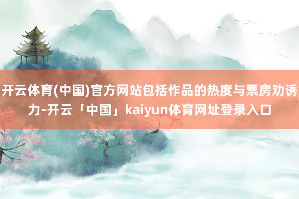 开云体育(中国)官方网站包括作品的热度与票房劝诱力-开云「中国」kaiyun体育网址登录入口