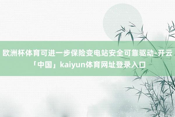 欧洲杯体育可进一步保险变电站安全可靠驱动-开云「中国」kaiyun体育网址登录入口