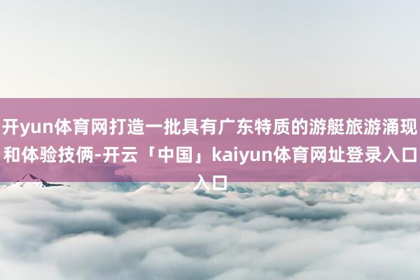 开yun体育网打造一批具有广东特质的游艇旅游涌现和体验技俩-开云「中国」kaiyun体育网址登录入口