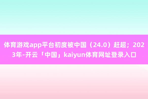体育游戏app平台初度被中国(24.0)赶超;2023年-开云「中国」kaiyun体育网址登录入口