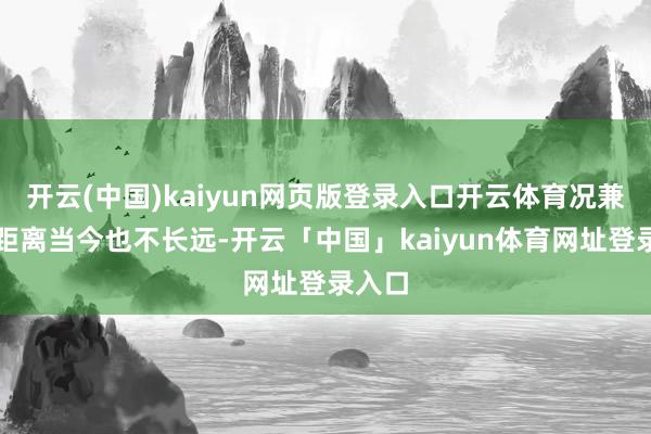 开云(中国)kaiyun网页版登录入口开云体育况兼时辰距离当今也不长远-开云「中国」kaiyun体育网址登录入口