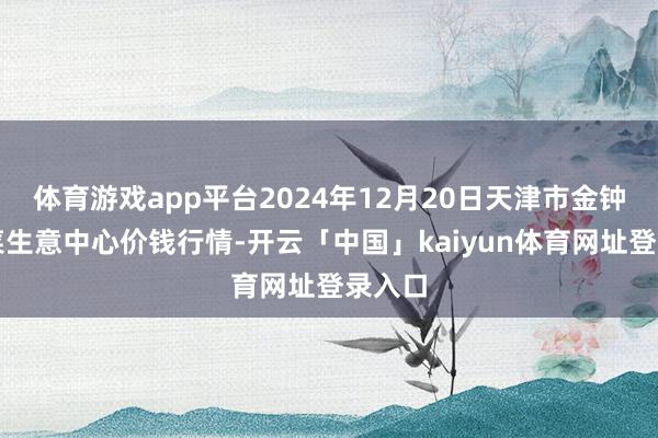 体育游戏app平台2024年12月20日天津市金钟河蔬菜生意中心价钱行情-开云「中国」kaiyun体育网址登录入口