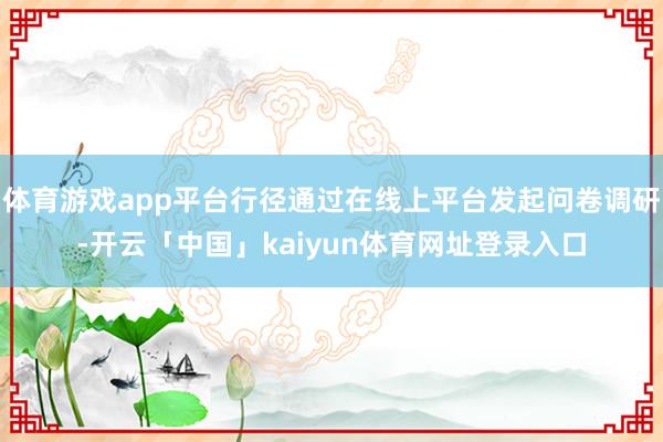 体育游戏app平台行径通过在线上平台发起问卷调研-开云「中国」kaiyun体育网址登录入口