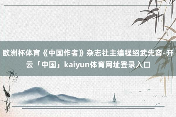 欧洲杯体育《中国作者》杂志社主编程绍武先容-开云「中国」kaiyun体育网址登录入口