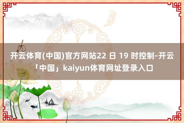 开云体育(中国)官方网站22 日 19 时控制-开云「中国」kaiyun体育网址登录入口