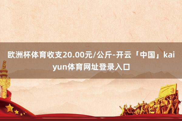 欧洲杯体育收支20.00元/公斤-开云「中国」kaiyun体育网址登录入口