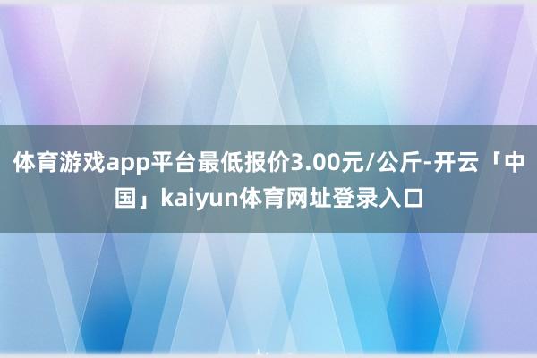 体育游戏app平台最低报价3.00元/公斤-开云「中国」kaiyun体育网址登录入口