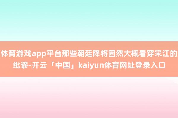 体育游戏app平台那些朝廷降将固然大概看穿宋江的纰谬-开云「中国」kaiyun体育网址登录入口