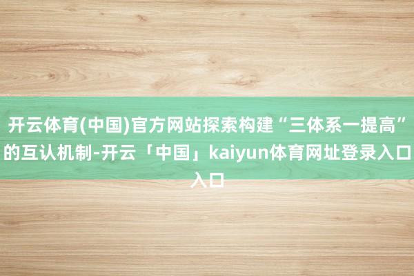 开云体育(中国)官方网站探索构建“三体系一提高”的互认机制-开云「中国」kaiyun体育网址登录入口