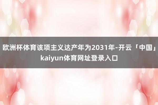 欧洲杯体育该项主义达产年为2031年-开云「中国」kaiyun体育网址登录入口