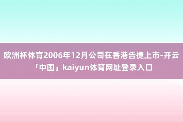 欧洲杯体育2006年12月公司在香港告捷上市-开云「中国」kaiyun体育网址登录入口