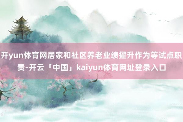 开yun体育网居家和社区养老业绩擢升作为等试点职责-开云「中国」kaiyun体育网址登录入口