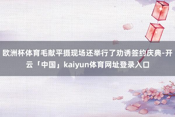欧洲杯体育毛献平摄现场还举行了劝诱签约庆典-开云「中国」kaiyun体育网址登录入口