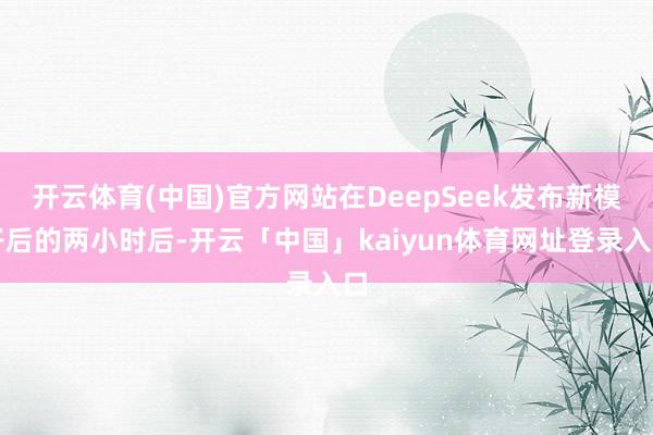 开云体育(中国)官方网站在DeepSeek发布新模子后的两小时后-开云「中国」kaiyun体育网址登录入口