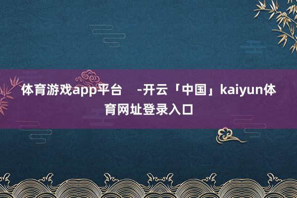 体育游戏app平台    -开云「中国」kaiyun体育网址登录入口