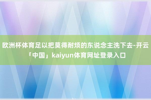 欧洲杯体育足以把莫得耐烦的东说念主洗下去-开云「中国」kaiyun体育网址登录入口