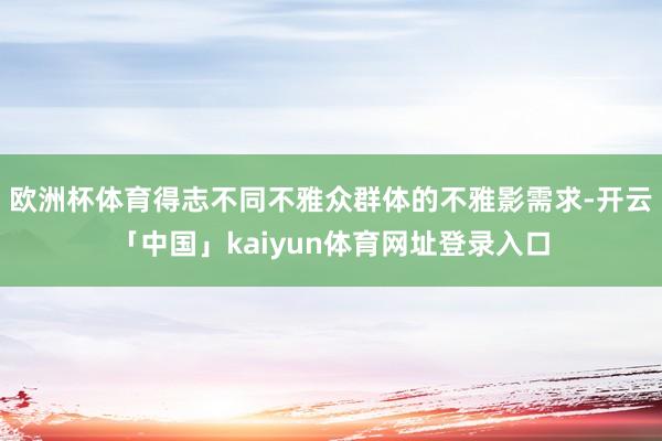 欧洲杯体育得志不同不雅众群体的不雅影需求-开云「中国」kaiyun体育网址登录入口