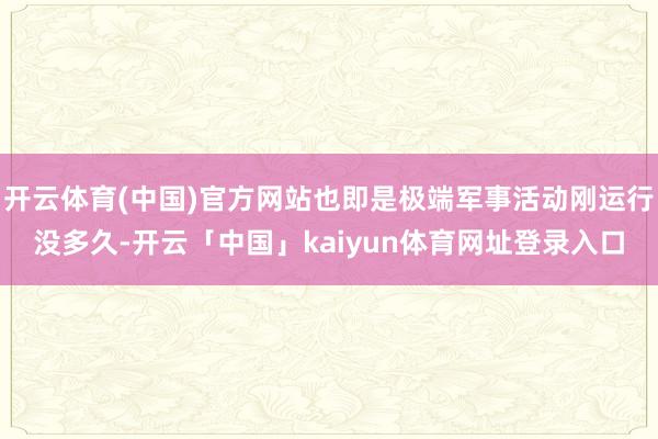 开云体育(中国)官方网站也即是极端军事活动刚运行没多久-开云「中国」kaiyun体育网址登录入口
