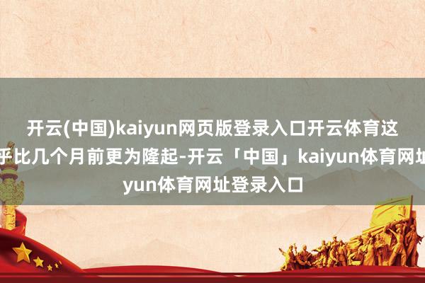 开云(中国)kaiyun网页版登录入口开云体育这种风险似乎比几个月前更为隆起-开云「中国」kaiyun体育网址登录入口