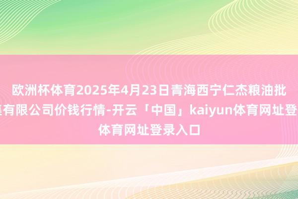 欧洲杯体育2025年4月23日青海西宁仁杰粮油批发市集有限公司价钱行情-开云「中国」kaiyun体育网址登录入口