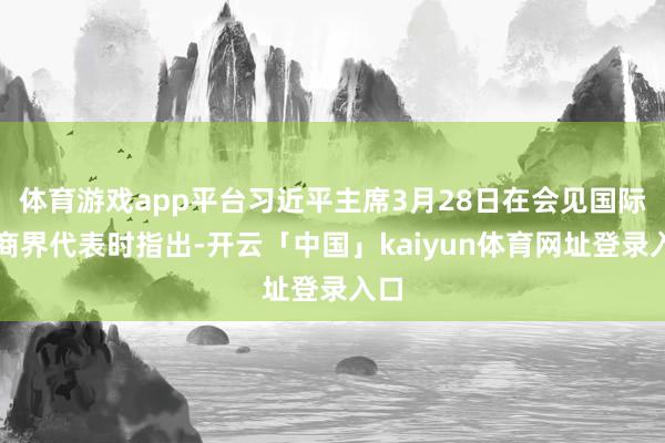 体育游戏app平台习近平主席3月28日在会见国际工商界代表时指出-开云「中国」kaiyun体育网址登录入口