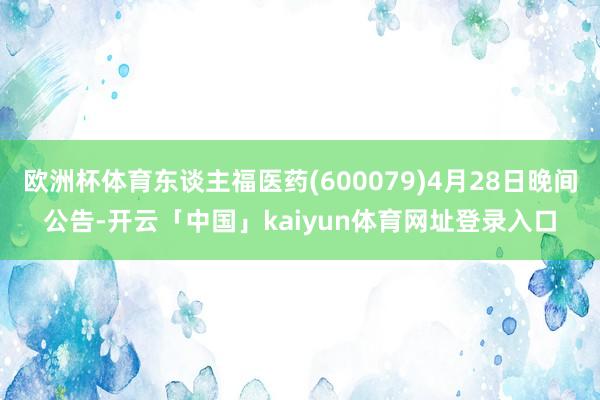 欧洲杯体育东谈主福医药(600079)4月28日晚间公告-开云「中国」kaiyun体育网址登录入口