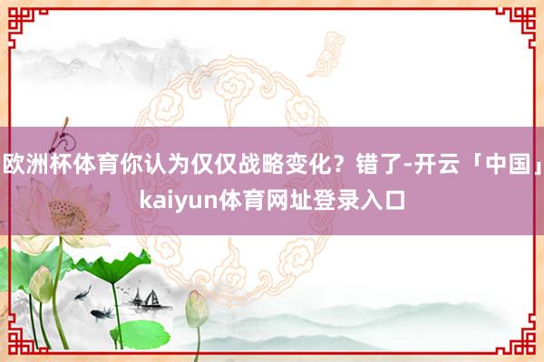 欧洲杯体育你认为仅仅战略变化？错了-开云「中国」kaiyun体育网址登录入口