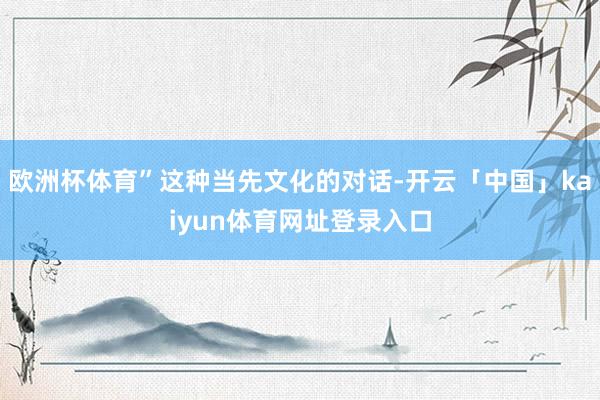 欧洲杯体育”这种当先文化的对话-开云「中国」kaiyun体育网址登录入口