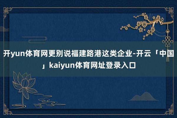 开yun体育网更别说福建路港这类企业-开云「中国」kaiyun体育网址登录入口