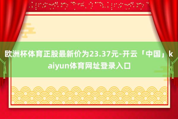 欧洲杯体育正股最新价为23.37元-开云「中国」kaiyun体育网址登录入口
