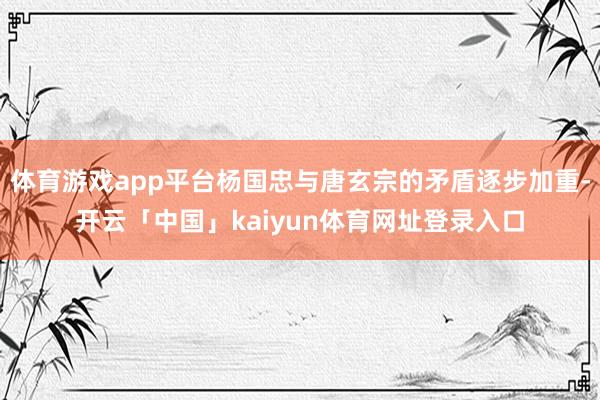 体育游戏app平台杨国忠与唐玄宗的矛盾逐步加重-开云「中国」kaiyun体育网址登录入口