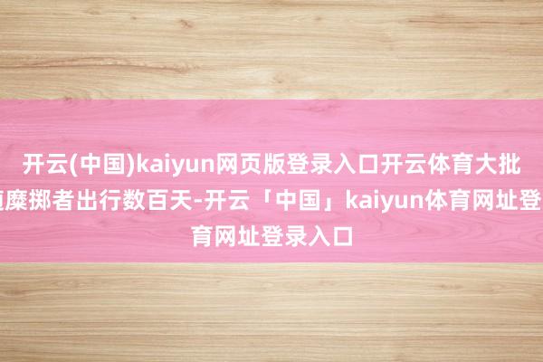 开云(中国)kaiyun网页版登录入口开云体育大批已跟随糜掷者出行数百天-开云「中国」kaiyun体育网址登录入口