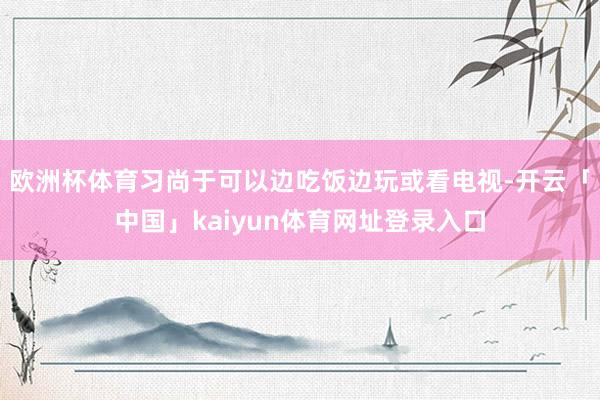 欧洲杯体育习尚于可以边吃饭边玩或看电视-开云「中国」kaiyun体育网址登录入口