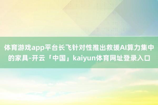 体育游戏app平台长飞针对性推出救援AI算力集中的家具-开云「中国」kaiyun体育网址登录入口