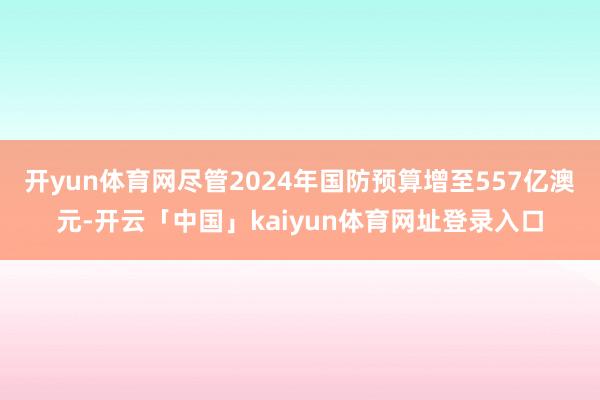开yun体育网尽管2024年国防预算增至557亿澳元-开云「中国」kaiyun体育网址登录入口