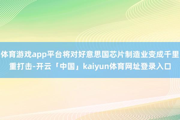 体育游戏app平台将对好意思国芯片制造业变成千里重打击-开云「中国」kaiyun体育网址登录入口