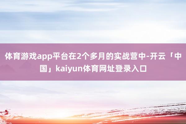 体育游戏app平台在2个多月的实战营中-开云「中国」kaiyun体育网址登录入口