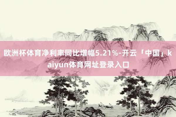 欧洲杯体育净利率同比增幅5.21%-开云「中国」kaiyun体育网址登录入口