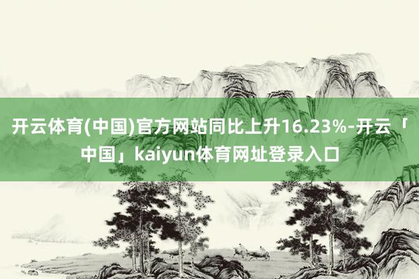开云体育(中国)官方网站同比上升16.23%-开云「中国」kaiyun体育网址登录入口