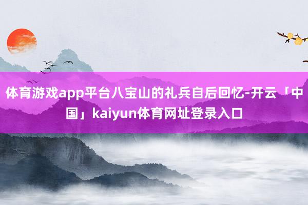 体育游戏app平台八宝山的礼兵自后回忆-开云「中国」kaiyun体育网址登录入口