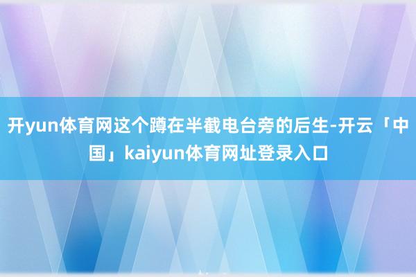 开yun体育网这个蹲在半截电台旁的后生-开云「中国」kaiyun体育网址登录入口