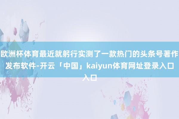 欧洲杯体育最近就躬行实测了一款热门的头条号著作发布软件-开云「中国」kaiyun体育网址登录入口