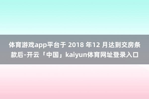 体育游戏app平台于 2018 年12 月达到交房条款后-开云「中国」kaiyun体育网址登录入口