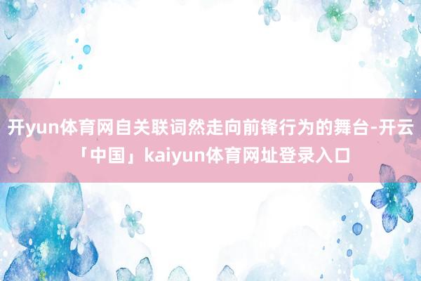 开yun体育网自关联词然走向前锋行为的舞台-开云「中国」kaiyun体育网址登录入口
